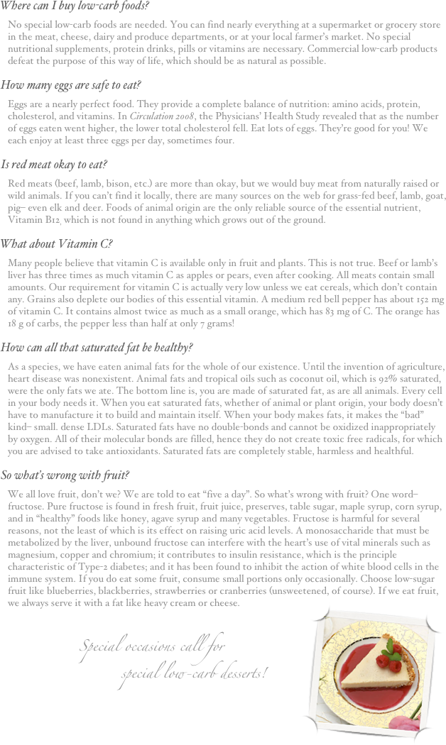 Where can I buy low-carb foods?
No special low-carb foods are needed. You can find nearly everything at a supermarket or grocery store in the meat, cheese, dairy and produce departments, or at your local farmer’s market. No special nutritional supplements, protein drinks, pills or vitamins are necessary. Commercial low-carb products defeat the purpose of this way of life, which should be as natural as possible.
How many eggs are safe to eat?
Eggs are a nearly perfect food. They provide a complete balance of nutrition: amino acids, protein, cholesterol, and vitamins. In Circulation 2008, the Physicians’ Health Study revealed that as the number of eggs eaten went higher, the lower total cholesterol fell. Eat lots of eggs. They’re good for you! We each enjoy at least three eggs per day, sometimes four.
Is red meat okay to eat?
Red meats (beef, lamb, bison, etc.) are more than okay, but we would buy meat from naturally raised or wild animals. If you can’t find it locally, there are many sources on the web for grass-fed beef, lamb, goat, pig– even elk and deer. Foods of animal origin are the only reliable source of the essential nutrient, Vitamin B12, which is not found in anything which grows out of the ground. 
What about Vitamin C?
Many people believe that vitamin C is available only in fruit and plants. This is not true. Beef or lamb’s liver has three times as much vitamin C as apples or pears, even after cooking. All meats contain small amounts. Our requirement for vitamin C is actually very low unless we eat cereals, which don’t contain any. Grains also deplete our bodies of this essential vitamin. A medium red bell pepper has about 152 mg of vitamin C. It contains almost twice as much as a small orange, which has 83 mg of C. The orange has 18 g of carbs, the pepper less than half at only 7 grams! 
How can all that saturated fat be healthy?
As a species, we have eaten animal fats for the whole of our existence. Until the invention of agriculture, heart disease was nonexistent. Animal fats and tropical oils such as coconut oil, which is 92% saturated, were the only fats we ate. The bottom line is, you are made of saturated fat, as are all animals. Every cell in your body needs it. When you eat saturated fats, whether of animal or plant origin, your body doesn’t have to manufacture it to build and maintain itself. When your body makes fats, it makes the “bad” kind– small. dense LDLs. Saturated fats have no double-bonds and cannot be oxidized inappropriately by oxygen. All of their molecular bonds are filled, hence they do not create toxic free radicals, for which you are advised to take antioxidants. Saturated fats are completely stable, harmless and healthful.
So what’s wrong with fruit?
We all love fruit, don’t we? We are told to eat “five a day”. So what’s wrong with fruit? One word– fructose. Pure fructose is found in fresh fruit, fruit juice, preserves, table sugar, maple syrup, corn syrup, and in “healthy” foods like honey, agave syrup and many vegetables. Fructose is harmful for several reasons, not the least of which is its effect on raising uric acid levels. A monosaccharide that must be metabolized by the liver, unbound fructose can interfere with the heart’s use of vital minerals such as magnesium, copper and chromium; it contributes to insulin resistance, which is the principle characteristic of Type-2 diabetes; and it has been found to inhibit the action of white blood cells in the immune system. If you do eat some fruit, consume small portions only occasionally. Choose low-sugar fruit like blueberries, blackberries, strawberries or cranberries (unsweetened, of course). If we eat fruit, we always serve it with a fat like heavy cream or cheese.￼

Special occasions call for
                 special low-carb desserts!