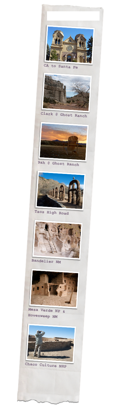 The Places We Went
￼CA to Santa Fe

￼
Clark @ Ghost Ranch

￼
9ah @ Ghost Ranch

￼Taos High Road

￼
Bandelier NM

￼
Mesa Verde NP & Hovenweep NM

￼
Chaco Culture NHP



