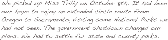 We picked up Miss Trilly on October 8th. It had been our hope to enjoy an extended circle route from Oregon to Sacramento, visiting some National Parks we had not seen. The government shutdown changed our plans. We had to settle for state and county parks.